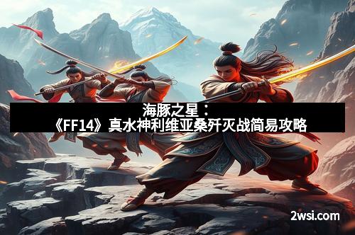 海豚之星:《FF14》真水神利维亚桑歼灭战简易攻略