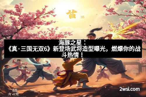 海豚之星:《真·三国无双6》新登场武将造型曝光,燃爆你的战斗热情!